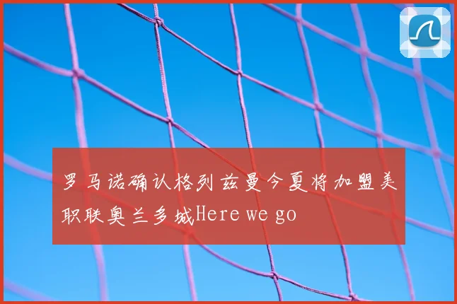罗马诺确认格列兹曼今夏将加盟美职联奥兰多城Here we go