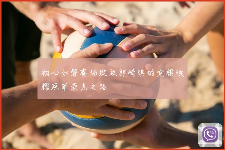 初心如磐赛场绽放郭崎琪的党旗映耀冠军荣光之路