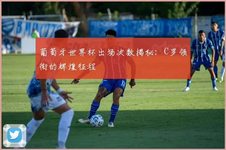葡萄牙世界杯出场次数揭秘：C罗领衔的辉煌征程