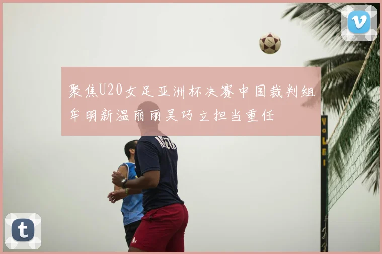 聚焦U20女足亚洲杯决赛中国裁判组牟明新温丽丽吴巧立担当重任