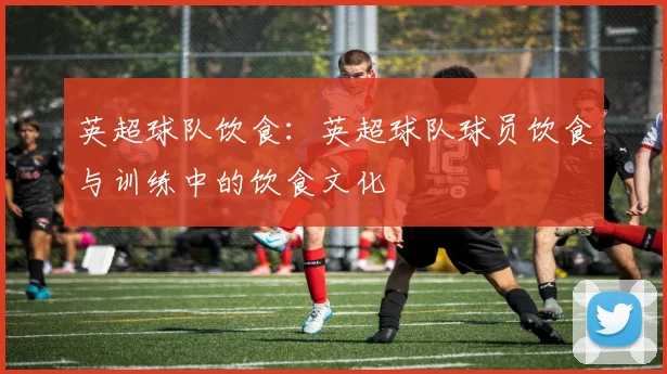 英超球队饮食：英超球队球员饮食与训练中的饮食文化