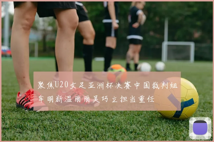 聚焦U20女足亚洲杯决赛中国裁判组牟明新温丽丽吴巧立担当重任