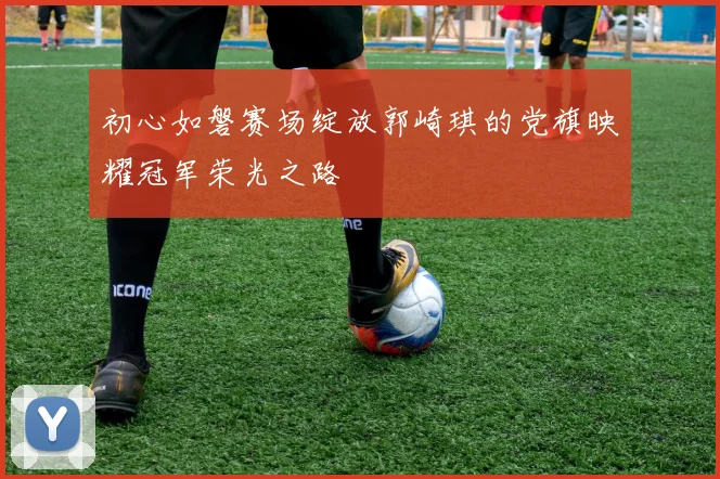 初心如磐赛场绽放郭崎琪的党旗映耀冠军荣光之路